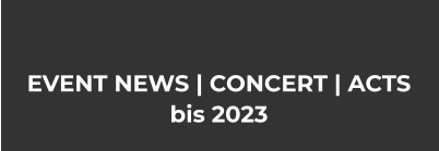 EVENT NEWS | CONCERT | ACTS bis 2023