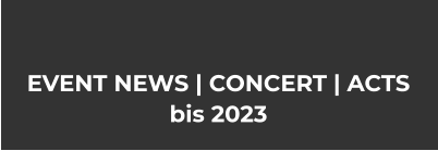 EVENT NEWS | CONCERT | ACTS bis 2023