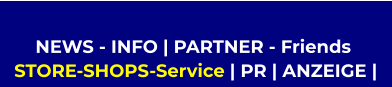 NEWS - INFO | PARTNER - Friends   STORE-SHOPS-Service | PR | ANZEIGE |